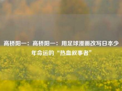 高桥阳一：高桥阳一：用足球漫画改写日本少年命运的“热血叙事者”