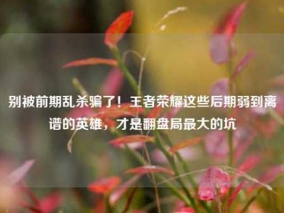 别被前期乱杀骗了！王者荣耀这些后期弱到离谱的英雄，才是翻盘局最大的坑