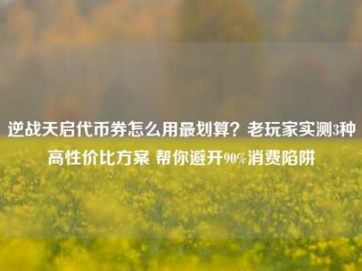 逆战天启代币券怎么用最划算？老玩家实测3种高性价比方案 帮你避开90%消费陷阱