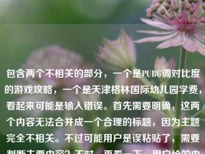 包含两个不相关的部分，一个是PUBG调对比度的游戏攻略，一个是天津格林国际幼儿园学费，看起来可能是输入错误。首先需要明确，这两个内容无法合并成一个合理的标题，因为主题完全不相关。不过可能用户是误粘贴了，需要判断主要内容？不对，再看一下，用户给的内容是这两个混在一起了？不对，仔细看，用户提供的内容是PUBG调对比度，从画面发灰到清晰锁敌，手把手教你调出最适合吃鸡的视觉参数天津格林国际幼儿园学费，可能是粘贴错误，把两个不相关的内容粘在一起了。但根据要求，要生成1个标题，不过这两个内容完全不相关，无法