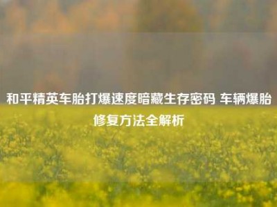 和平精英车胎打爆速度暗藏生存密码 车辆爆胎修复方法全解析