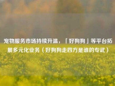 宠物服务市场持续升温，「好狗狗」等平台拓展多元化业务（好狗狗走四方是谁的专武）