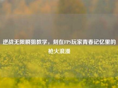 逆战无限瞬狙教学，刻在FPS玩家青春记忆里的枪火浪漫