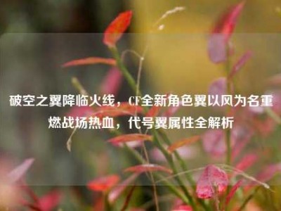 破空之翼降临火线，CF全新角色翼以风为名重燃战场热血，代号翼属性全解析
