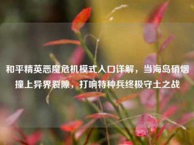 和平精英恶魔危机模式入口详解，当海岛硝烟撞上异界裂隙，打响特种兵终极守土之战