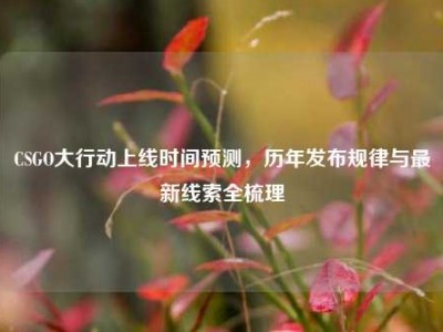 CSGO大行动上线时间预测，历年发布规律与最新线索全梳理