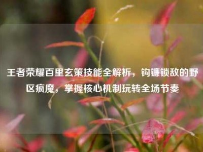 王者荣耀百里玄策技能全解析，钩镰锁敌的野区疯魔，掌握核心机制玩转全场节奏