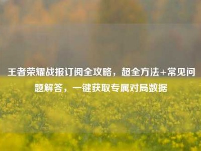 王者荣耀战报订阅全攻略，超全方法+常见问题解答，一键获取专属对局数据