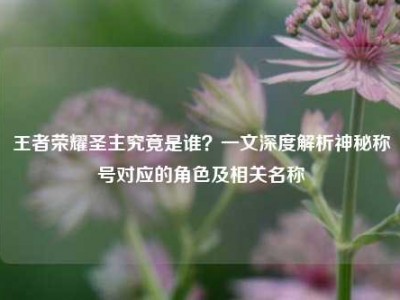王者荣耀圣主究竟是谁？一文深度解析神秘称号对应的角色及相关名称