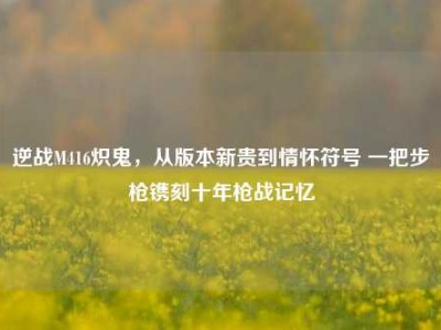 逆战M416炽鬼，从版本新贵到情怀符号 一把步枪镌刻十年枪战记忆