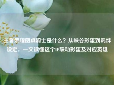 王者荣耀圆桌骑士是什么？从峡谷彩蛋到羁绊设定，一文读懂这个IP联动彩蛋及对应英雄