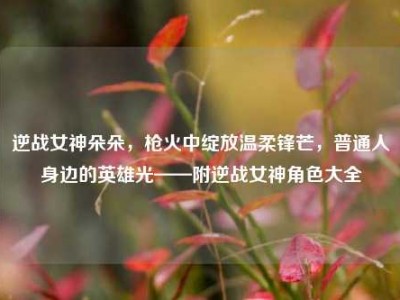 逆战女神朵朵，枪火中绽放温柔锋芒，普通人身边的英雄光——附逆战女神角色大全