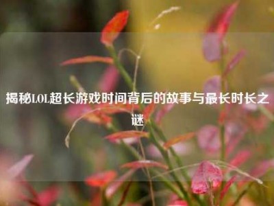 揭秘LOL超长游戏时间背后的故事与最长时长之谜