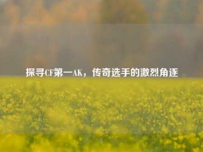 探寻CF第一AK，传奇选手的激烈角逐