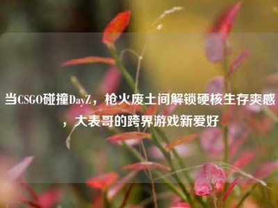 当CSGO碰撞DayZ，枪火废土间解锁硬核生存爽感，大表哥的跨界游戏新爱好