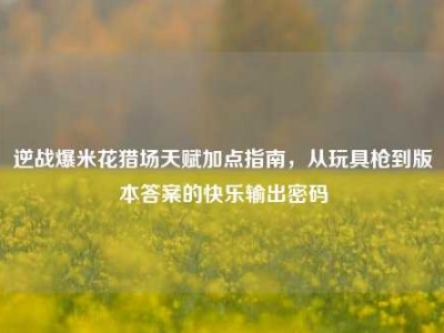 逆战爆米花猎场天赋加点指南，从玩具枪到版本答案的快乐输出密码