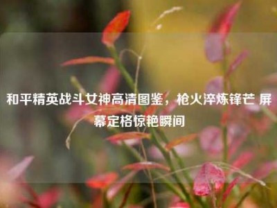 和平精英战斗女神高清图鉴，枪火淬炼锋芒 屏幕定格惊艳瞬间