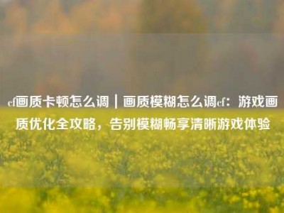 cf画质卡顿怎么调｜画质模糊怎么调cf：游戏画质优化全攻略，告别模糊畅享清晰游戏体验