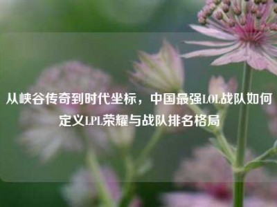 从峡谷传奇到时代坐标，中国最强LOL战队如何定义LPL荣耀与战队排名格局