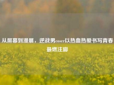 从屏幕到漫展，逆战男coser以热血热爱书写青春最燃注脚