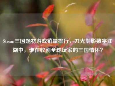 Steam三国题材游戏销量排行，刀光剑影数字江湖中，谁在收割全球玩家的三国情怀？