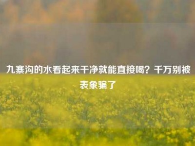 九寨沟的水看起来干净就能直接喝？千万别被表象骗了