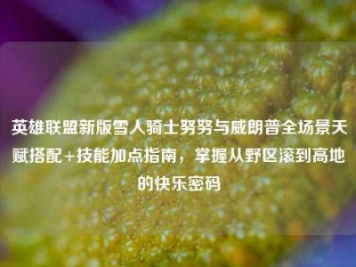 英雄联盟新版雪人骑士努努与威朗普全场景天赋搭配+技能加点指南，掌握从野区滚到高地的快乐密码