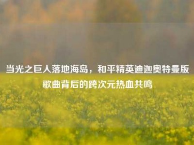 当光之巨人落地海岛，和平精英迪迦奥特曼版歌曲背后的跨次元热血共鸣