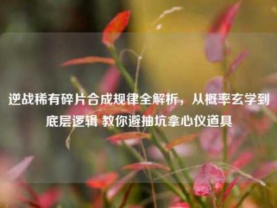 逆战稀有碎片合成规律全解析，从概率玄学到底层逻辑 教你避抽坑拿心仪道具