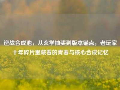 逆战合成池，从玄学抽奖到版本锚点，老玩家十年碎片里藏着的青春与核心合成记忆