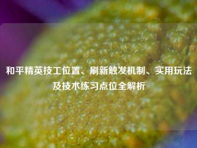 和平精英技工位置、刷新触发机制、实用玩法及技术练习点位全解析