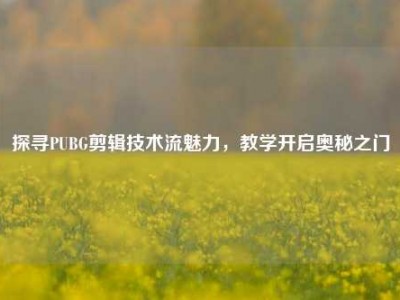 探寻PUBG剪辑技术流魅力，教学开启奥秘之门