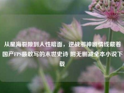 从星海裂隙到人性暗面，逆战邪神剧情线藏着国产FPS最敢写的末世史诗 附无删减全本小说下载