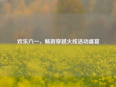 欢乐六一，畅游穿越火线活动盛宴