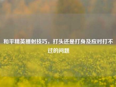 和平精英腰射技巧，打头还是打身及应对打不过的问题