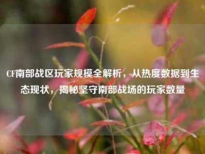CF南部战区玩家规模全解析，从热度数据到生态现状，揭秘坚守南部战场的玩家数量