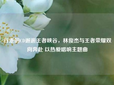 行走的CD邂逅王者峡谷，林俊杰与王者荣耀双向奔赴 以热爱唱响主题曲