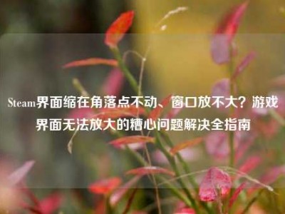 Steam界面缩在角落点不动、窗口放不大？游戏界面无法放大的糟心问题解决全指南