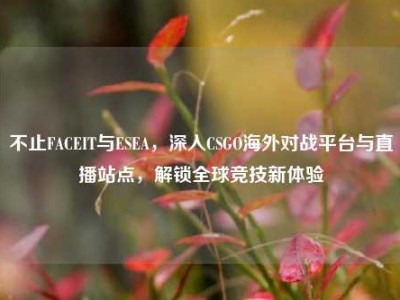 不止FACEIT与ESEA，深入CSGO海外对战平台与直播站点，解锁全球竞技新体验