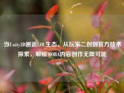 当Unity3D邂逅LOL生态，从玩家二创到官方技术探索，解锁MOBA内容创作无限可能