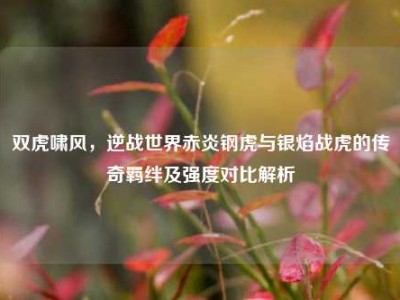 双虎啸风，逆战世界赤炎钢虎与银焰战虎的传奇羁绊及强度对比解析