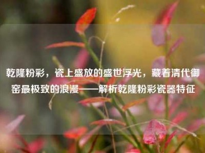 乾隆粉彩，瓷上盛放的盛世浮光，藏着清代御窑最极致的浪漫——解析乾隆粉彩瓷器特征