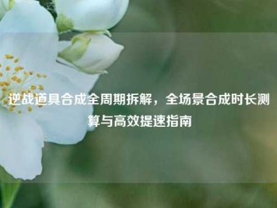 逆战道具合成全周期拆解，全场景合成时长测算与高效提速指南