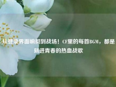 从登录界面响彻到战场！CF里的每首BGM，都是刻进青春的热血战歌