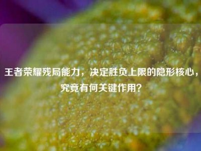 王者荣耀残局能力，决定胜负上限的隐形核心，究竟有何关键作用？