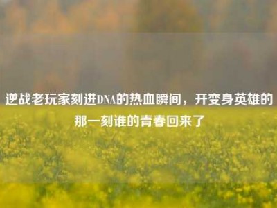 逆战老玩家刻进DNA的热血瞬间，开变身英雄的那一刻谁的青春回来了