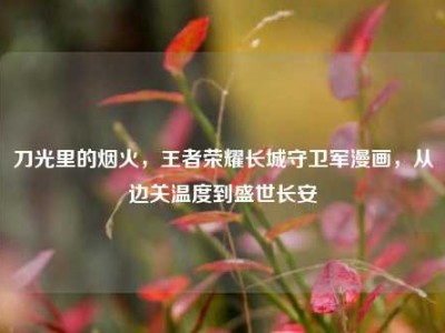 刀光里的烟火，王者荣耀长城守卫军漫画，从边关温度到盛世长安