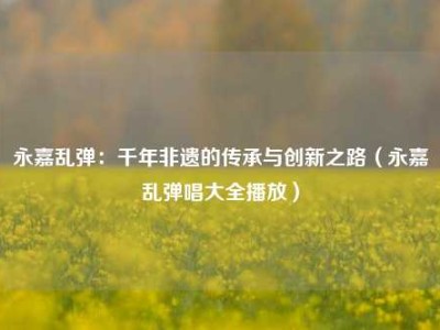 永嘉乱弹：千年非遗的传承与创新之路（永嘉乱弹唱大全播放）