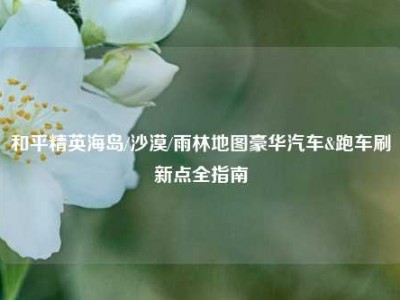 和平精英海岛/沙漠/雨林地图豪华汽车&跑车刷新点全指南