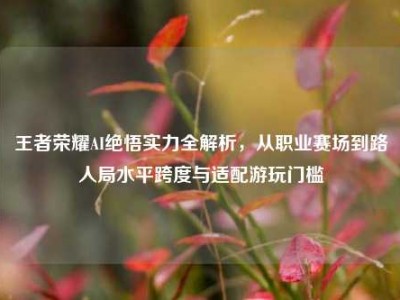 王者荣耀AI绝悟实力全解析，从职业赛场到路人局水平跨度与适配游玩门槛